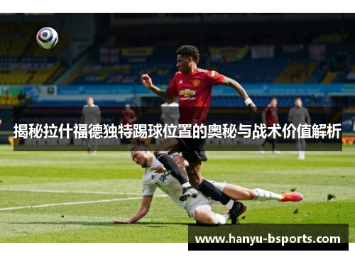 揭秘拉什福德独特踢球位置的奥秘与战术价值解析