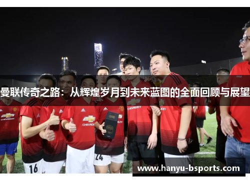 曼联传奇之路：从辉煌岁月到未来蓝图的全面回顾与展望
