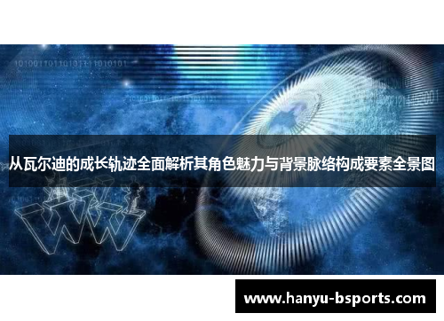 从瓦尔迪的成长轨迹全面解析其角色魅力与背景脉络构成要素全景图