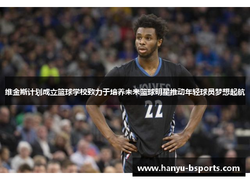 维金斯计划成立篮球学校致力于培养未来篮球明星推动年轻球员梦想起航