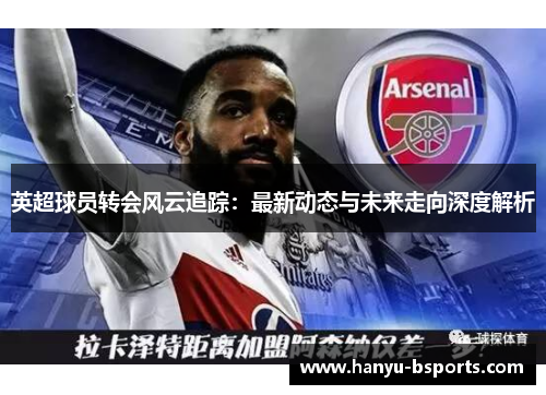 英超球员转会风云追踪：最新动态与未来走向深度解析