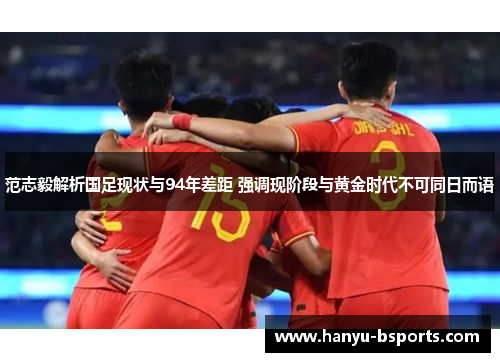 范志毅解析国足现状与94年差距 强调现阶段与黄金时代不可同日而语