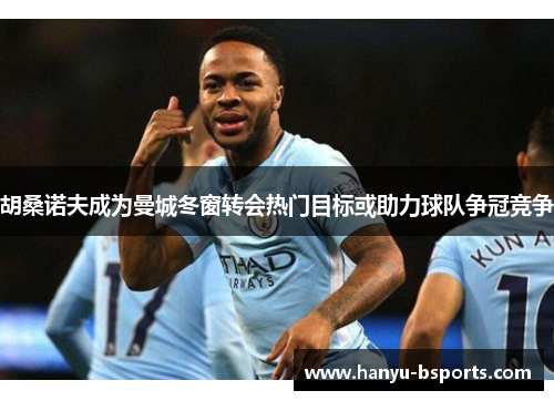 胡桑诺夫成为曼城冬窗转会热门目标或助力球队争冠竞争